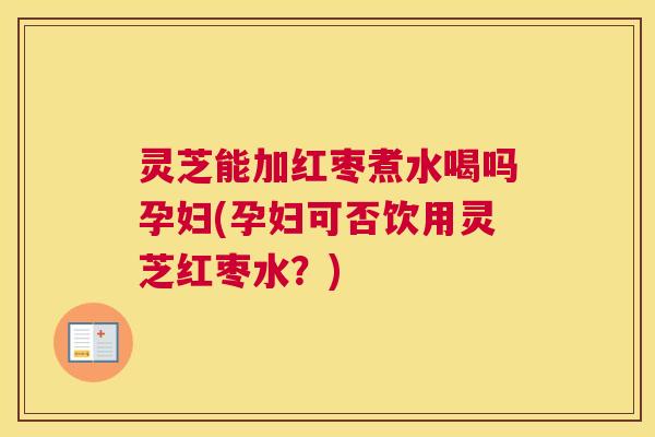 灵芝能加红枣煮水喝吗孕妇(孕妇可否饮用灵芝红枣水？)