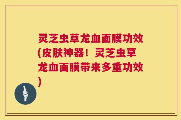 灵芝虫草龙血面膜功效(皮肤神器！灵芝虫草龙血面膜带来多重功效)