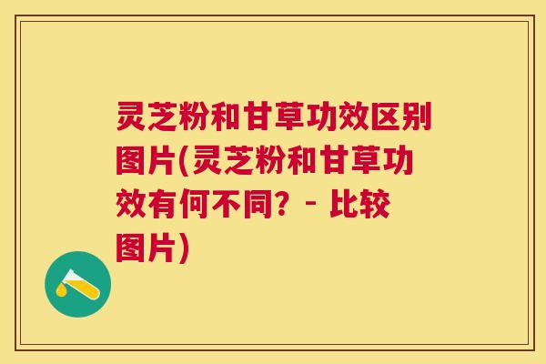 灵芝粉和甘草功效区别图片(灵芝粉和甘草功效有何不同？- 比较图片)