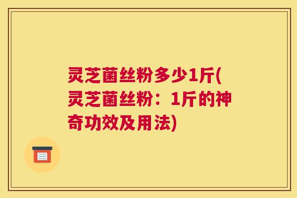 灵芝菌丝粉多少1斤(灵芝菌丝粉：1斤的神奇功效及用法)