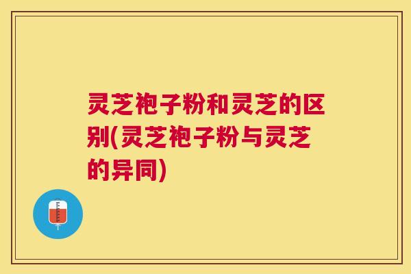 灵芝袍子粉和灵芝的区别(灵芝袍子粉与灵芝的异同)