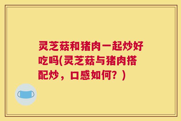 灵芝菇和猪肉一起炒好吃吗(灵芝菇与猪肉搭配炒，口感如何？)