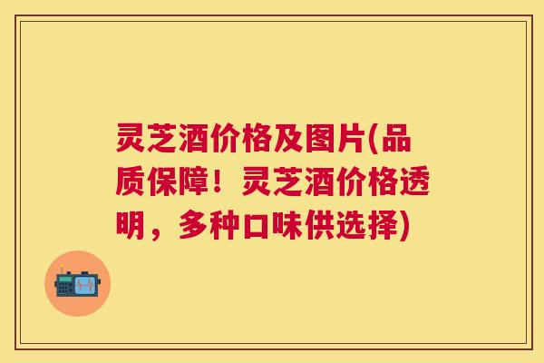 灵芝酒价格及图片(品质保障！灵芝酒价格透明，多种口味供选择)