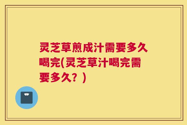 灵芝草煎成汁需要多久喝完(灵芝草汁喝完需要多久？)
