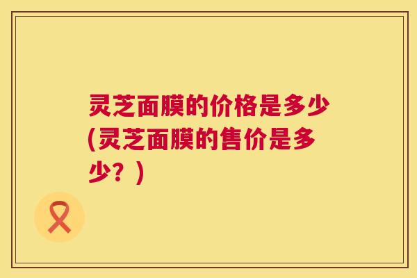 灵芝面膜的价格是多少(灵芝面膜的售价是多少？)