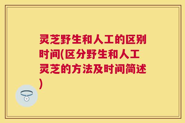 灵芝野生和人工的区别时间(区分野生和人工灵芝的方法及时间简述)