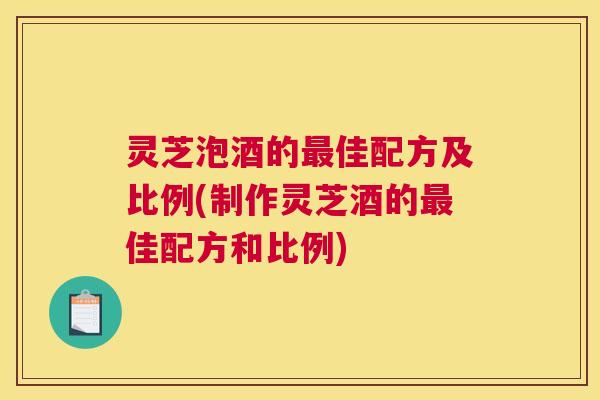 灵芝泡酒的最佳配方及比例(制作灵芝酒的最佳配方和比例)