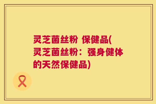 灵芝菌丝粉 保健品(灵芝菌丝粉：强身健体的天然保健品)