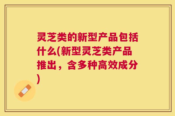 灵芝类的新型产品包括什么(新型灵芝类产品推出，含多种高效成分)