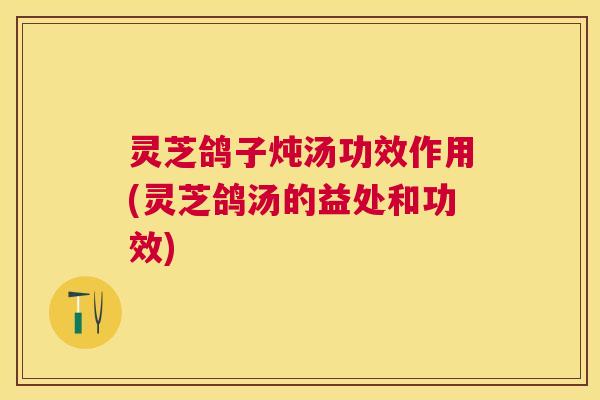 灵芝鸽子炖汤功效作用(灵芝鸽汤的益处和功效)