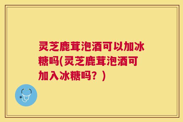 灵芝鹿茸泡酒可以加冰糖吗(灵芝鹿茸泡酒可加入冰糖吗？)