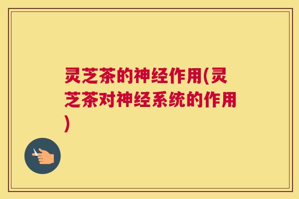 灵芝茶的神经作用(灵芝茶对神经系统的作用)
