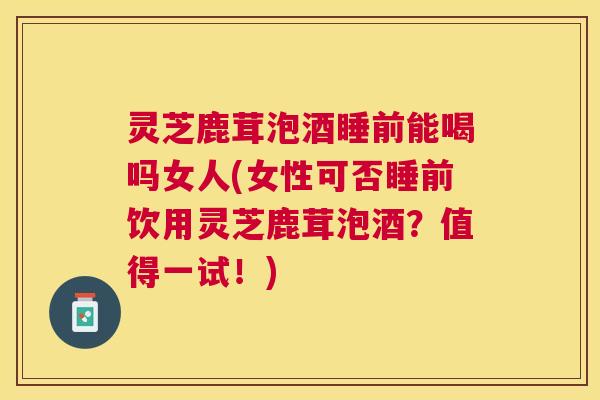 灵芝鹿茸泡酒睡前能喝吗女人(女性可否睡前饮用灵芝鹿茸泡酒？值得一试！)