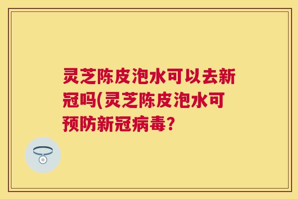 灵芝陈皮泡水可以去新冠吗(灵芝陈皮泡水可预防新冠病毒？