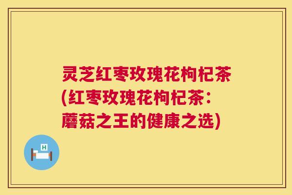 灵芝红枣玫瑰花枸杞茶(红枣玫瑰花枸杞茶：蘑菇之王的健康之选)