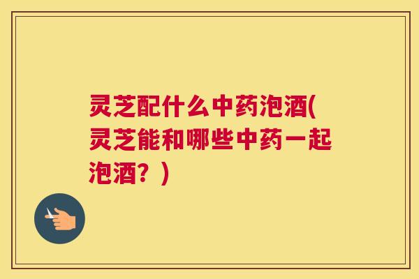 灵芝配什么中药泡酒(灵芝能和哪些中药一起泡酒？)