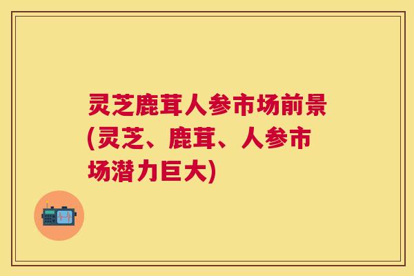 灵芝鹿茸人参市场前景(灵芝、鹿茸、人参市场潜力巨大)