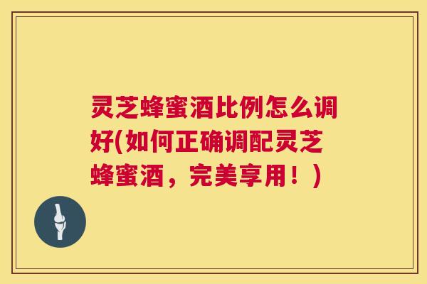 灵芝蜂蜜酒比例怎么调好(如何正确调配灵芝蜂蜜酒，完美享用！)