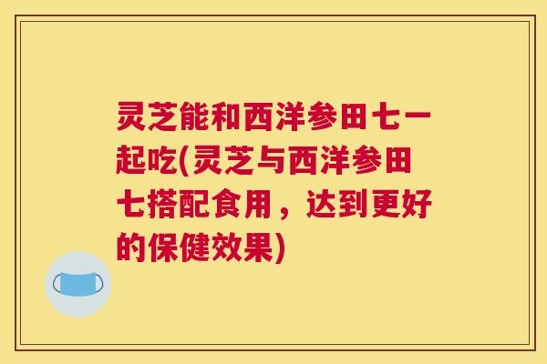 灵芝能和西洋参田七一起吃(灵芝与西洋参田七搭配食用，达到更好的保健效果)