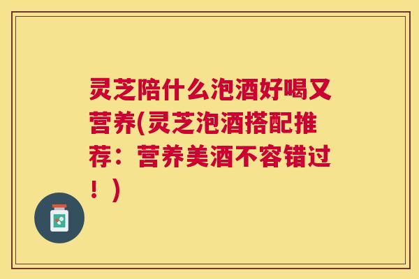灵芝陪什么泡酒好喝又营养(灵芝泡酒搭配推荐：营养美酒不容错过！)