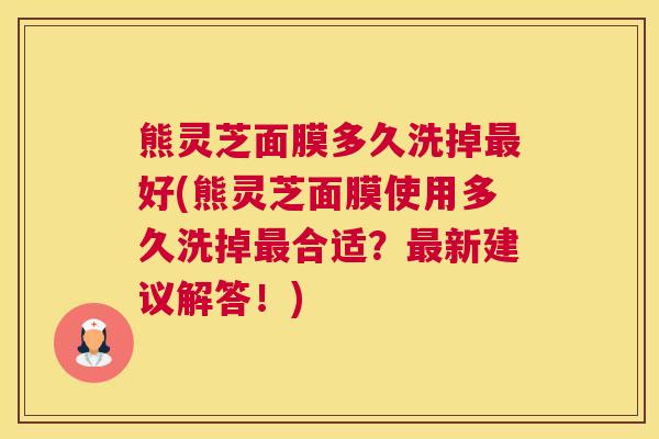 熊灵芝面膜多久洗掉最好(熊灵芝面膜使用多久洗掉最合适？最新建议解答！)