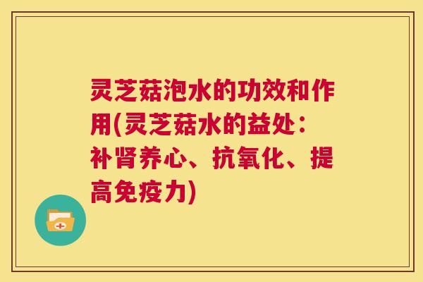 灵芝菇泡水的功效和作用(灵芝菇水的益处：补肾养心、抗氧化、提高免疫力)