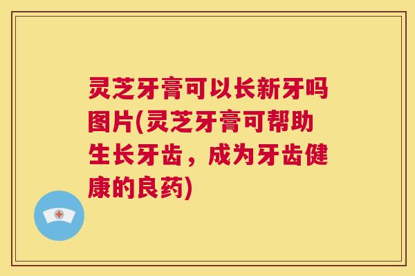 灵芝牙膏可以长新牙吗图片(灵芝牙膏可帮助生长牙齿，成为牙齿健康的良药)