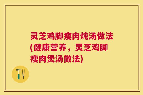 灵芝鸡脚瘦肉炖汤做法(健康营养，灵芝鸡脚瘦肉煲汤做法)