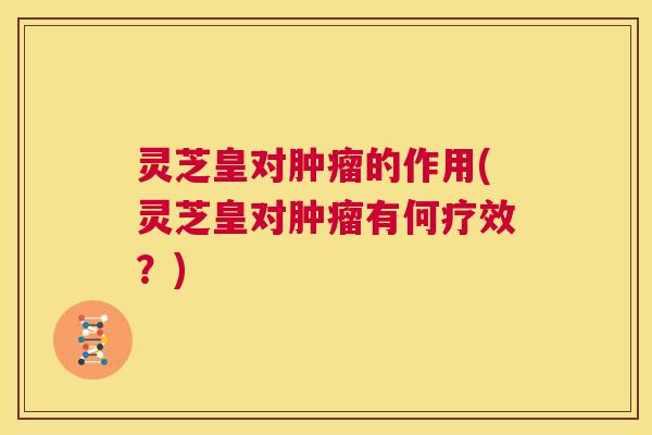 灵芝皇对肿瘤的作用(灵芝皇对肿瘤有何疗效？)