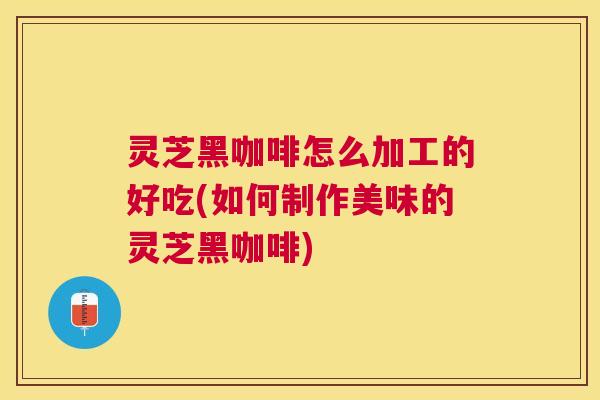 灵芝黑咖啡怎么加工的好吃(如何制作美味的灵芝黑咖啡)