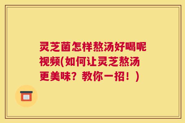 灵芝菌怎样熬汤好喝呢视频(如何让灵芝熬汤更美味？教你一招！)
