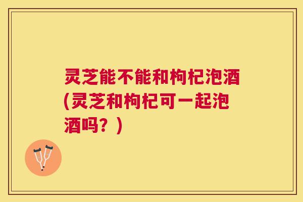 灵芝能不能和枸杞泡酒(灵芝和枸杞可一起泡酒吗？)