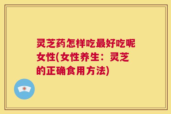 灵芝药怎样吃好吃呢女性(女性养生：灵芝的正确食用方法)