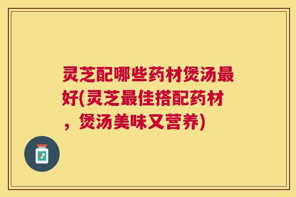 灵芝配哪些药材煲汤最好(灵芝最佳搭配药材，煲汤美味又营养)