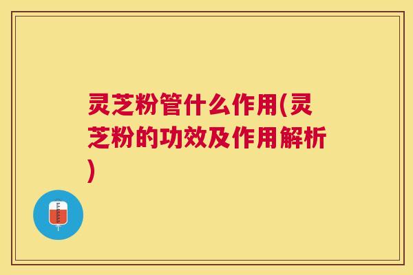 灵芝粉管什么作用(灵芝粉的功效及作用解析)