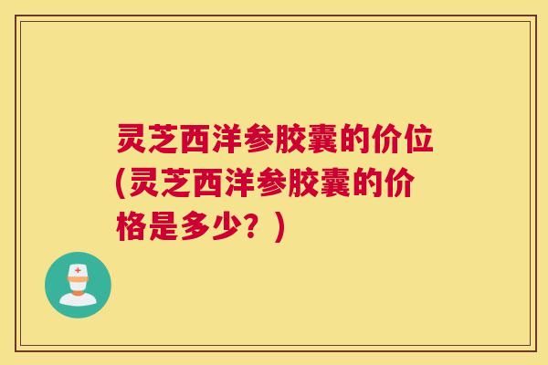 灵芝西洋参胶囊的价位(灵芝西洋参胶囊的价格是多少？)