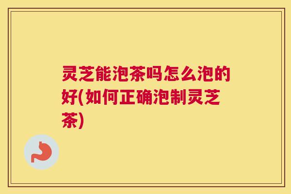 灵芝能泡茶吗怎么泡的好(如何正确泡制灵芝茶)
