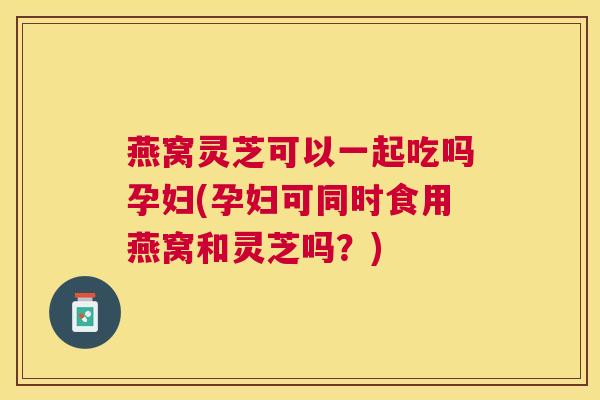 燕窝灵芝可以一起吃吗孕妇(孕妇可同时食用燕窝和灵芝吗？)