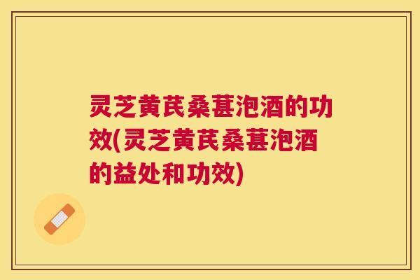 灵芝黄芪桑葚泡酒的功效(灵芝黄芪桑葚泡酒的益处和功效)