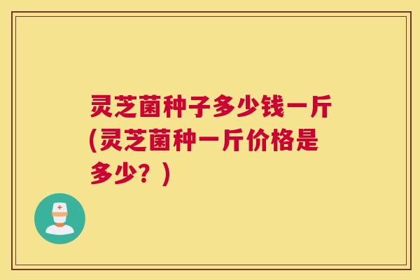 灵芝菌种子多少钱一斤(灵芝菌种一斤价格是多少？)