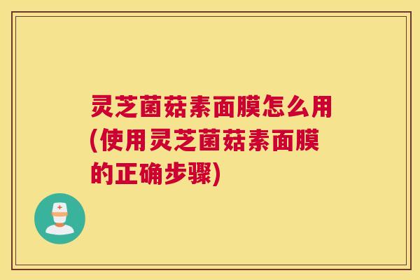 灵芝菌菇素面膜怎么用(使用灵芝菌菇素面膜的正确步骤)