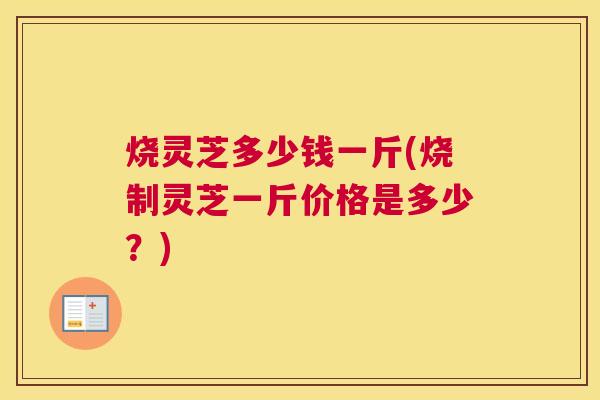烧灵芝多少钱一斤(烧制灵芝一斤价格是多少？)