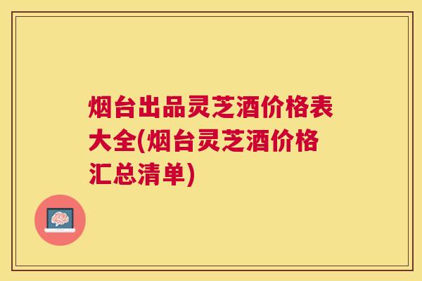 烟台出品灵芝酒价格表大全(烟台灵芝酒价格汇总清单)