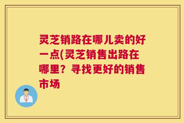 灵芝销路在哪儿卖的好一点(灵芝销售出路在哪里？寻找更好的销售市场