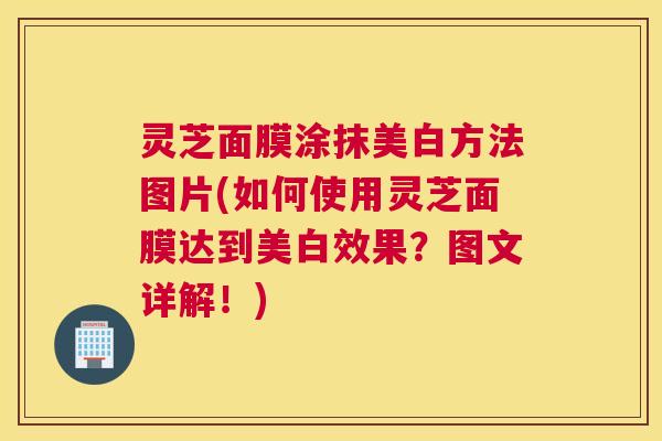 灵芝面膜涂抹美白方法图片(如何使用灵芝面膜达到美白效果？图文详解！)