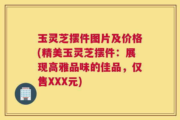 玉灵芝摆件图片及价格(精美玉灵芝摆件：展现高雅品味的佳品，仅售XXX元)