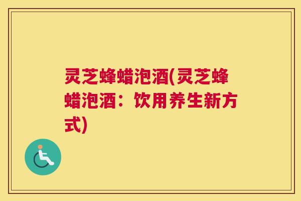 灵芝蜂蜡泡酒(灵芝蜂蜡泡酒：饮用养生新方式)