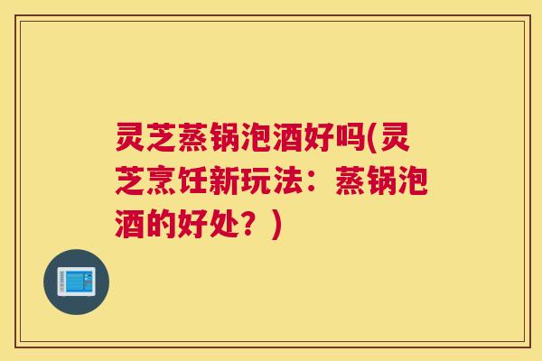 灵芝蒸锅泡酒好吗(灵芝烹饪新玩法：蒸锅泡酒的好处？)