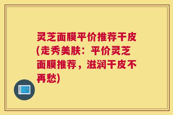 灵芝面膜平价推荐干皮(走秀美肤：平价灵芝面膜推荐，滋润干皮不再愁)