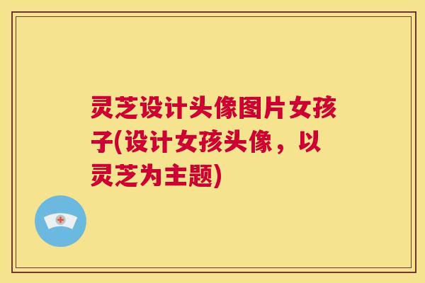 灵芝设计头像图片女孩子(设计女孩头像，以灵芝为主题)